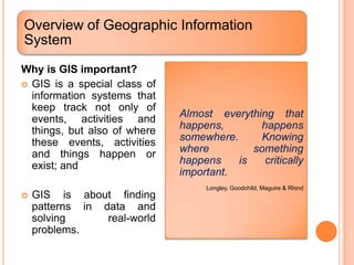 Overview of Geographic Information
System
Why is GIS important?
 GIS is a special class of
  information systems that
  keep track not only of
  events, activities and      Almost everything that
  things, but also of where   happens,        happens
  these events, activities    somewhere.      Knowing
  and things happen or        where         something
  exist; and                  happens    is    critically
                              important.
                                   Longley, Goodchild, Maguire & Rhind
   GIS is about finding
    patterns in data and
    solving      real-world
    problems.
 