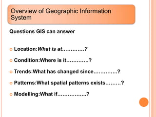 Overview of Geographic Information
System

Questions GIS can answer


   Location:What is at………….?

   Condition:Where is it………….?

   Trends:What has changed since…………..?

   Patterns:What spatial patterns exists………?

   Modelling:What if……………..?
 