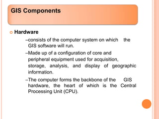 GIS Components


   Hardware
       –consists of the computer system on which the
        GIS software will run.
       –Made up of a configuration of core and
        peripheral equipment used for acquisition,
        storage, analysis, and display of geographic
        information.
       –The computer forms the backbone of the GIS
        hardware, the heart of which is the Central
        Processing Unit (CPU).
 