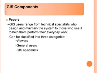 GIS Components


People
–GIS users range from technical specialists who
 design and maintain the system to those who use it
 to help them perform their everyday work.
–Can be classified into three categories:
      •Viewers
      •General users
      •GIS specialists
 