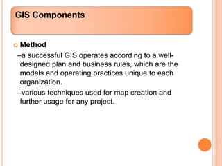 GIS Components


Method
–a successful GIS operates according to a well-
 designed plan and business rules, which are the
 models and operating practices unique to each
 organization.
–various techniques used for map creation and
 further usage for any project.
 