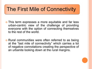 The First Mile of Connectivity

   This term expresses a more equitable and far less
    urban-centric view of the challenge of providing
    everyone with the option of connecting themselves
    to the rest of the world.

   Rural communities were often referred to as being
    at the “last mile of connectivity” which carries a lot
    of negative connotations creating the perspective of
    an urbanite looking down at the rural margins.
 