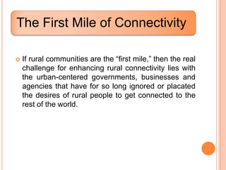 The First Mile of Connectivity

   If rural communities are the “first mile,” then the real
    challenge for enhancing rural connectivity lies with
    the urban-centered governments, businesses and
    agencies that have for so long ignored or placated
    the desires of rural people to get connected to the
    rest of the world.
 