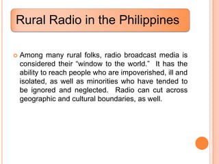 Rural Radio in the Philippines

   Among many rural folks, radio broadcast media is
    considered their “window to the world.” It has the
    ability to reach people who are impoverished, ill and
    isolated, as well as minorities who have tended to
    be ignored and neglected. Radio can cut across
    geographic and cultural boundaries, as well.
 