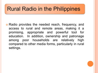 Rural Radio in the Philippines

   Radio provides the needed reach, frequency, and
    access to rural and remote areas, making it a
    promising, appropriate and powerful tool for
    education. In addition, ownership and patronage
    among poor households are relatively high
    compared to other media forms, particularly in rural
    settings.
 