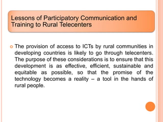 Lessons of Participatory Communication and
Training to Rural Telecenters


   The provision of access to ICTs by rural communities in
    developing countries is likely to go through telecenters.
    The purpose of these considerations is to ensure that this
    development is as effective, efficient, sustainable and
    equitable as possible, so that the promise of the
    technology becomes a reality – a tool in the hands of
    rural people.
 