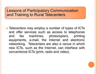 Lessons of Participatory Communication
and Training to Rural Telecenters


   Telecenters may employ a number of types of ICTs
    and offer services such as access to telephones
    and    fax    machines,     photocopiers,   printing
    equipments, e-mail, the Internet and electronic
    networking. Telecenters are also a venue in which
    new ICTs, such as the Internet, can interface with
    conventional ICTs (print, radio and video).
 