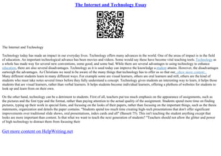 The Internet and Technology Essay
The Internet and Technology
Technology today has made an impact in our everyday lives. Technology offers many advances in the world. One of the areas of impact is in the field
of education. An important technological advance has been movies and videos. Some would say these have become vital teaching tools. Technology as
a whole has made way for several new conventions, some good, and some bad. While there are several advantages to using technology to enhance
education, there are also several disadvantages. Technology as it is used today can improve the knowledge a student attains. However, the disadvantages
outweigh the advantages. As Christians we need to be aware of the many things that technology has to offer us so that our...show more content...
Many different students learn in many different ways. For example some are visual learners, others are oral learners and still, others are the kind of
students who must take notes several times before they fully understand a concept. Technology gives students an interesting way to learn, it helps those
students that are visual learners, rather than verbal learners. It helps students become individual learners, offering a plethora of websites for students to
look up and learn from on their own.
On the other hand, technology can be a detriment to students. First of all, teachers put too much emphasis on the appearance of assignments, such as
the pictures and the font type and the format, rather than paying attention to the actual quality of the assignment. Students spend more time on finding
pictures, typing up their work in special fonts, and focusing on the looks of their papers, rather than focusing on the important things, such as the thesis
statements, organization and details the paper contains. "Students spend too much time creating high–tech presentations that don't offer significant
improvements over traditional slide shows, oral presentations, index cards and all" (Bassett 75). This isn't teaching the student anything except that
looks are more important than content. Is that what we want to teach the next generation of students? "Teachers should not allow the glitter and power
of high technology to distract them from focusing their
Get more content on HelpWriting.net
 