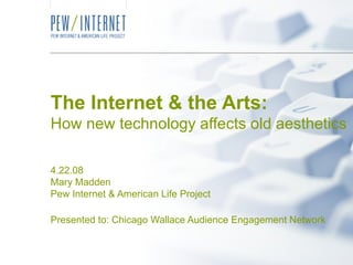 The Internet & the Arts: How new technology affects old aesthetics 4.22.08 Mary Madden Pew Internet & American Life Project Presented to: Chicago Wallace Audience Engagement Network 