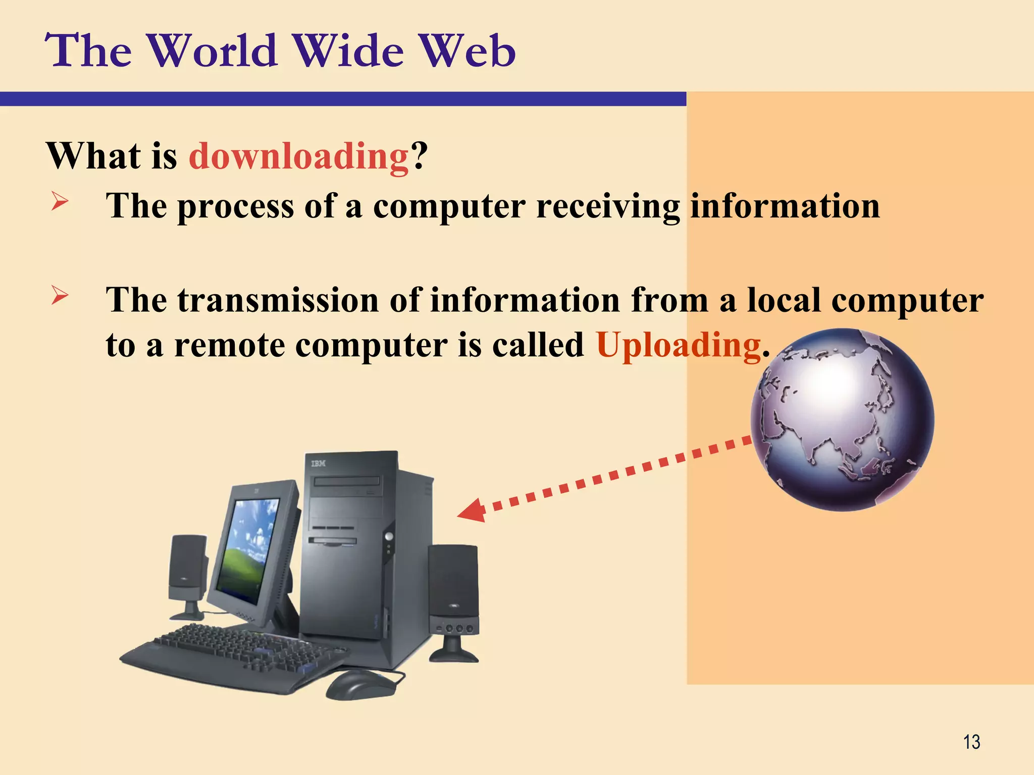 13
The World Wide Web
What is downloading?
 The process of a computer receiving information
 The transmission of information from a local computer
to a remote computer is called Uploading.
 