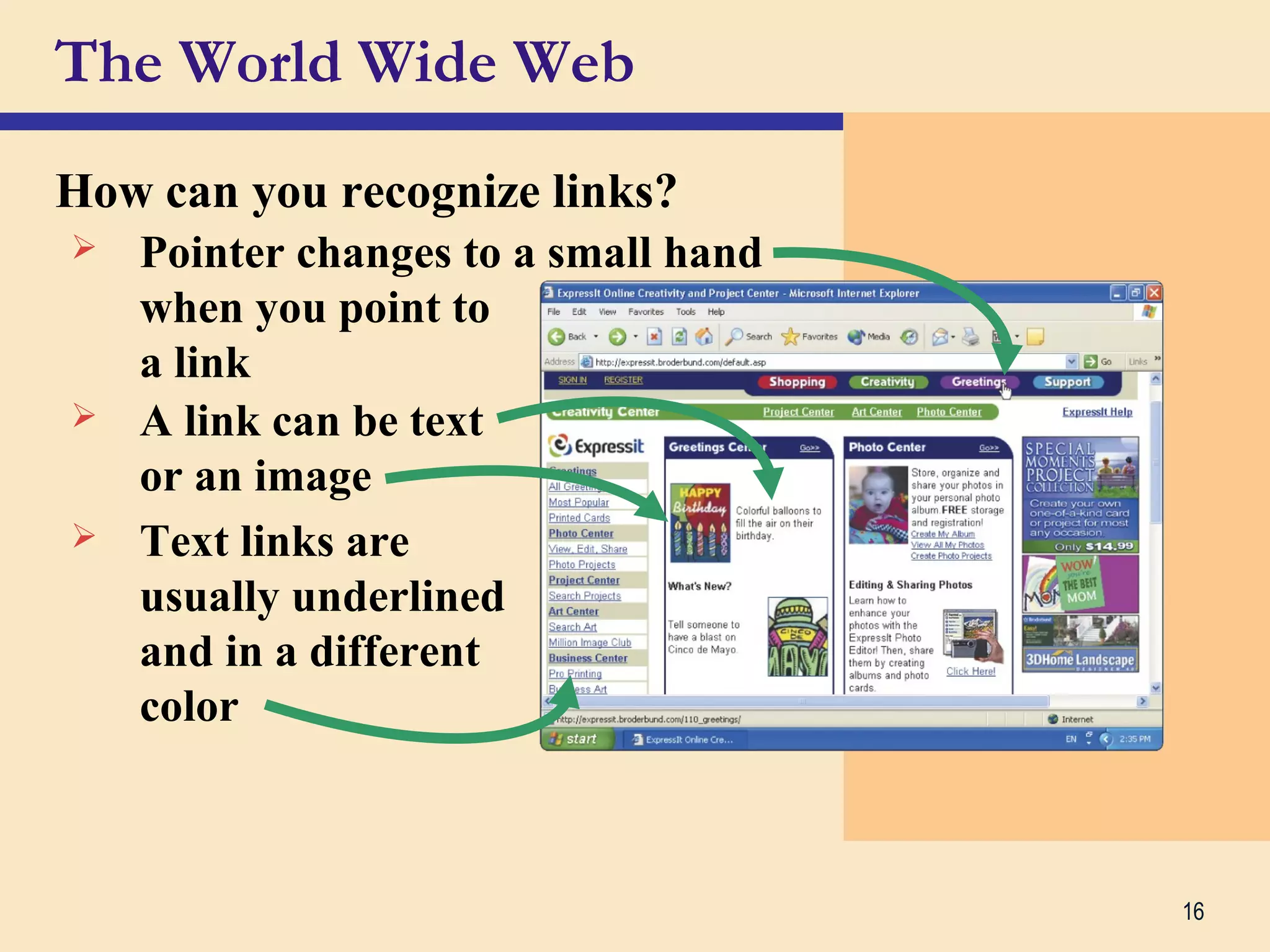 16
The World Wide Web
How can you recognize links?
 A link can be text
or an image
 Pointer changes to a small hand
when you point to
a link
 Text links are
usually underlined
and in a different
color
 