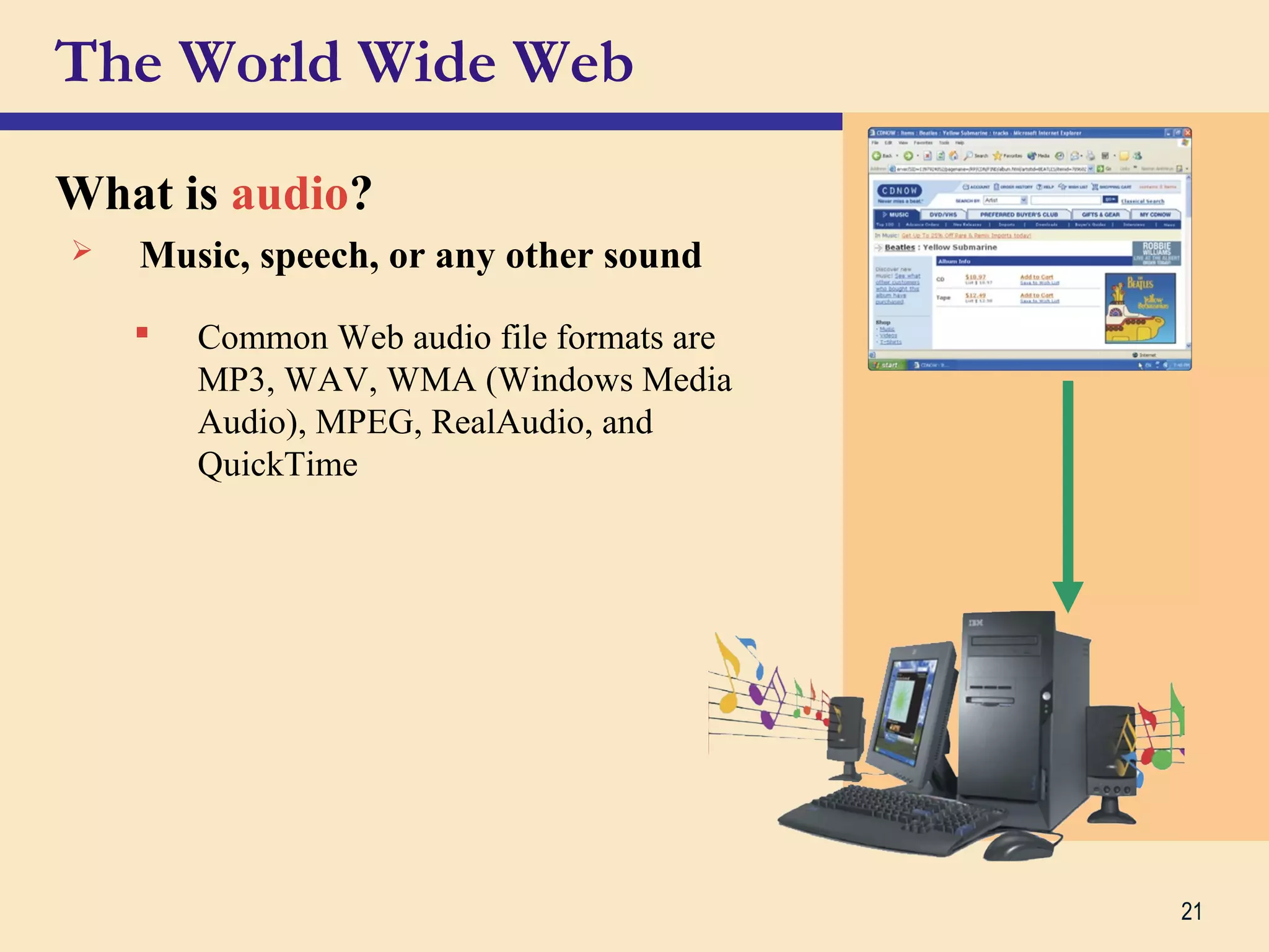 21
The World Wide Web
What is audio?
 Music, speech, or any other sound
 Common Web audio file formats are
MP3, WAV, WMA (Windows Media
Audio), MPEG, RealAudio, and
QuickTime
 