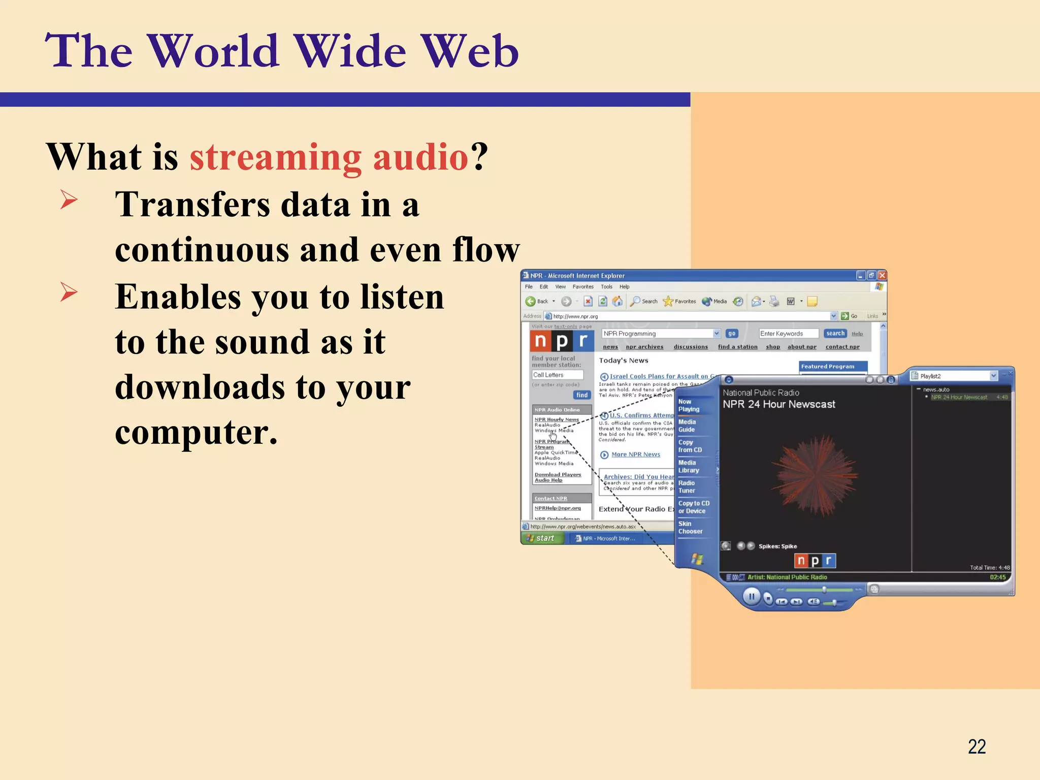 22
The World Wide Web
What is streaming audio?
 Transfers data in a
continuous and even flow
 Enables you to listen
to the sound as it
downloads to your
computer.
 