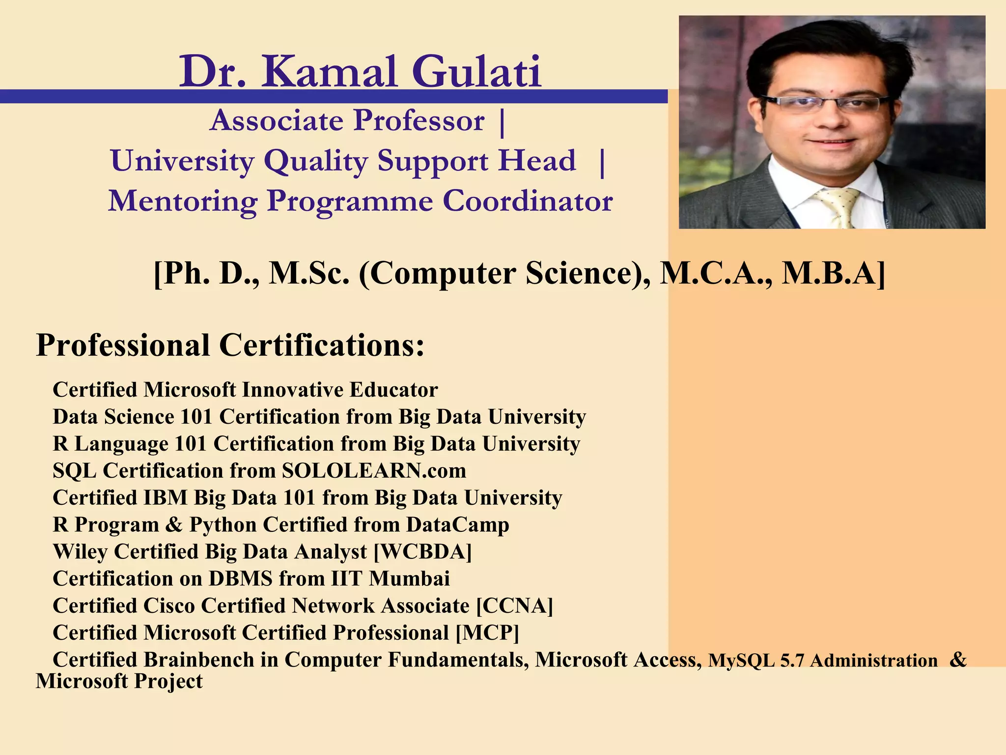 Dr. Kamal Gulati
Associate Professor |
University Quality Support Head |
Mentoring Programme Coordinator
[Ph. D., M.Sc. (Computer Science), M.C.A., M.B.A]
Professional Certifications:
Certified Microsoft Innovative Educator
Data Science 101 Certification from Big Data University
R Language 101 Certification from Big Data University
SQL Certification from SOLOLEARN.com
Certified IBM Big Data 101 from Big Data University
R Program & Python Certified from DataCamp
Wiley Certified Big Data Analyst [WCBDA]
Certification on DBMS from IIT Mumbai
Certified Cisco Certified Network Associate [CCNA]
Certified Microsoft Certified Professional [MCP]
Certified Brainbench in Computer Fundamentals, Microsoft Access, MySQL 5.7 Administration &
Microsoft Project
 