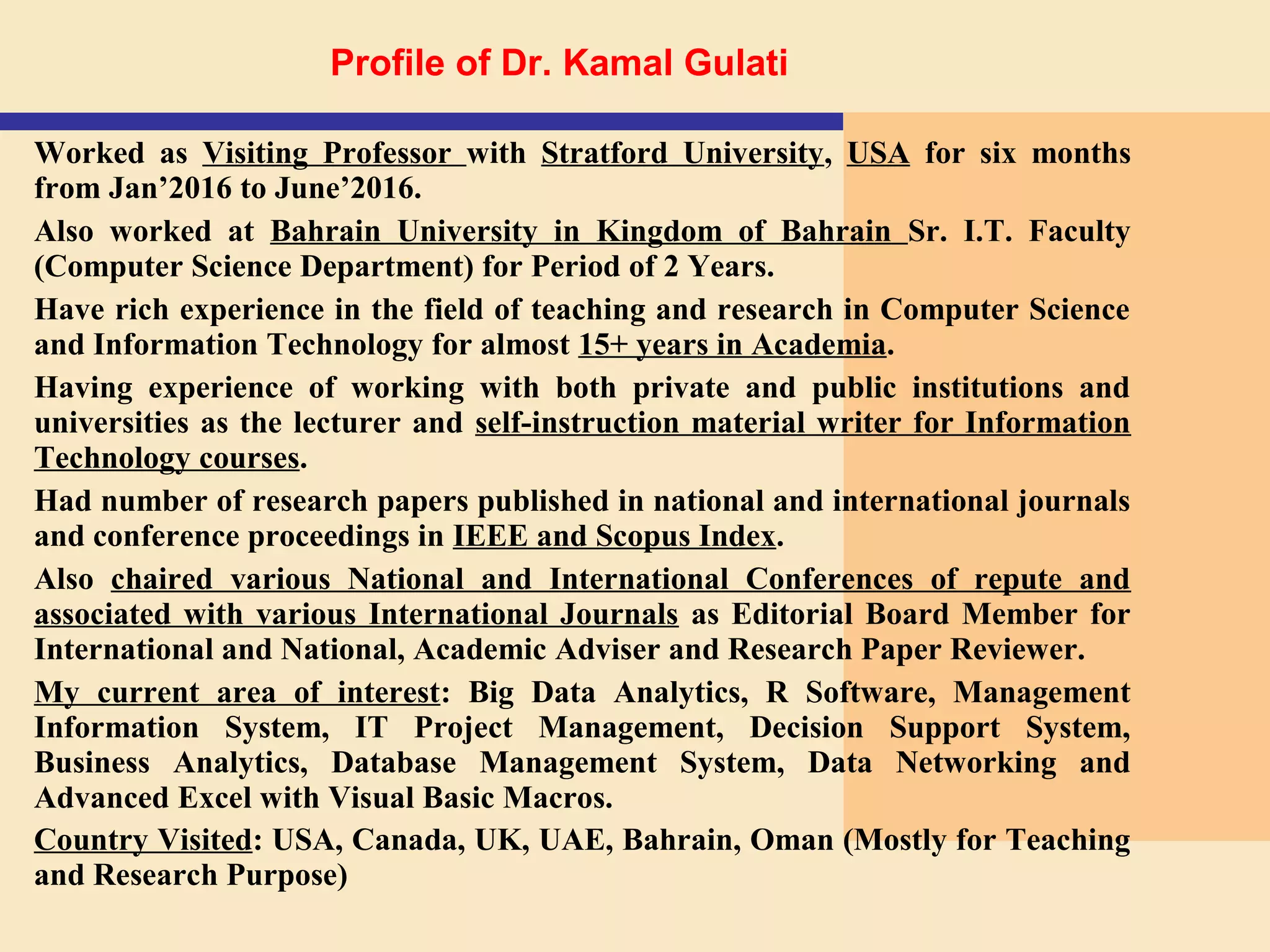 Worked as Visiting Professor with Stratford University, USA for six months
from Jan’2016 to June’2016.
Also worked at Bahrain University in Kingdom of Bahrain Sr. I.T. Faculty
(Computer Science Department) for Period of 2 Years.
Have rich experience in the field of teaching and research in Computer Science
and Information Technology for almost 15+ years in Academia.
Having experience of working with both private and public institutions and
universities as the lecturer and self-instruction material writer for Information
Technology courses.
Had number of research papers published in national and international journals
and conference proceedings in IEEE and Scopus Index.
Also chaired various National and International Conferences of repute and
associated with various International Journals as Editorial Board Member for
International and National, Academic Adviser and Research Paper Reviewer.
My current area of interest: Big Data Analytics, R Software, Management
Information System, IT Project Management, Decision Support System,
Business Analytics, Database Management System, Data Networking and
Advanced Excel with Visual Basic Macros.
Country Visited: USA, Canada, UK, UAE, Bahrain, Oman (Mostly for Teaching
and Research Purpose)
Profile of Dr. Kamal Gulati
 