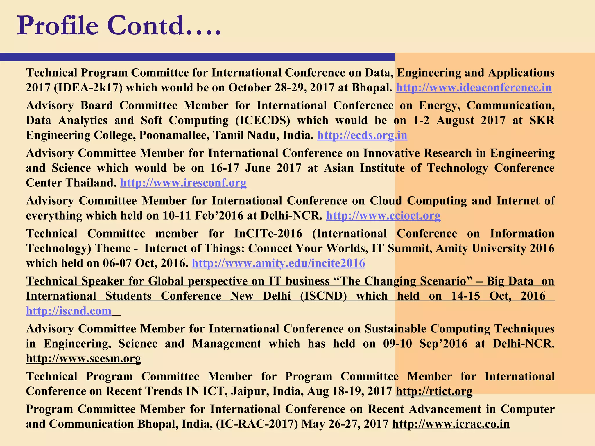 Technical Program Committee for International Conference on Data, Engineering and Applications
2017 (IDEA-2k17) which would be on October 28-29, 2017 at Bhopal. http://www.ideaconference.in
Advisory Board Committee Member for International Conference on Energy, Communication,
Data Analytics and Soft Computing (ICECDS) which would be on 1-2 August 2017 at SKR
Engineering College, Poonamallee, Tamil Nadu, India. http://ecds.org.in
Advisory Committee Member for International Conference on Innovative Research in Engineering
and Science which would be on 16-17 June 2017 at Asian Institute of Technology Conference
Center Thailand. http://www.iresconf.org
Advisory Committee Member for International Conference on Cloud Computing and Internet of
everything which held on 10-11 Feb’2016 at Delhi-NCR. http://www.ccioet.org
Technical Committee member for InCITe-2016 (International Conference on Information
Technology) Theme - Internet of Things: Connect Your Worlds, IT Summit, Amity University 2016
which held on 06-07 Oct, 2016. http://www.amity.edu/incite2016
Technical Speaker for Global perspective on IT business “The Changing Scenario” – Big Data on
International Students Conference New Delhi (ISCND) which held on 14-15 Oct, 2016
http://iscnd.com
Advisory Committee Member for International Conference on Sustainable Computing Techniques
in Engineering, Science and Management which has held on 09-10 Sep’2016 at Delhi-NCR.
http://www.scesm.org
Technical Program Committee Member for Program Committee Member for International
Conference on Recent Trends IN ICT, Jaipur, India, Aug 18-19, 2017 http://rtict.org
Program Committee Member for International Conference on Recent Advancement in Computer
and Communication Bhopal, India, (IC-RAC-2017) May 26-27, 2017 http://www.icrac.co.in
Profile Contd….
 
