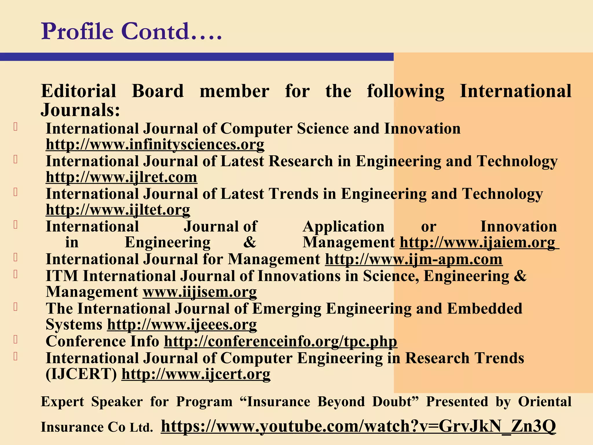 Editorial Board member for the following International
Journals:
 International Journal of Computer Science and Innovation
http://www.infinitysciences.org
 International Journal of Latest Research in Engineering and Technology
http://www.ijlret.com
 International Journal of Latest Trends in Engineering and Technology
http://www.ijltet.org
 International Journal of Application or Innovation
in Engineering & Management http://www.ijaiem.org
 International Journal for Management http://www.ijm-apm.com
 ITM International Journal of Innovations in Science, Engineering &
Management www.iijisem.org
 The International Journal of Emerging Engineering and Embedded
Systems http://www.ijeees.org
 Conference Info http://conferenceinfo.org/tpc.php
 International Journal of Computer Engineering in Research Trends
(IJCERT) http://www.ijcert.org
Expert Speaker for Program “Insurance Beyond Doubt” Presented by Oriental
Insurance Co Ltd. https://www.youtube.com/watch?v=GrvJkN_Zn3Q
Profile Contd….
 