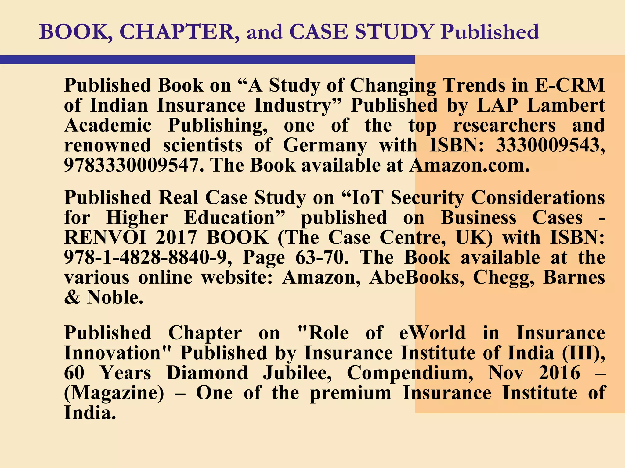 BOOK, CHAPTER, and CASE STUDY Published
Published Book on “A Study of Changing Trends in E-CRM
of Indian Insurance Industry” Published by LAP Lambert
Academic Publishing, one of the top researchers and
renowned scientists of Germany with ISBN: 3330009543,
9783330009547. The Book available at Amazon.com.
Published Real Case Study on “IoT Security Considerations
for Higher Education” published on Business Cases -
RENVOI 2017 BOOK (The Case Centre, UK) with ISBN:
978-1-4828-8840-9, Page 63-70. The Book available at the
various online website: Amazon, AbeBooks, Chegg, Barnes
& Noble.
Published Chapter on "Role of eWorld in Insurance
Innovation" Published by Insurance Institute of India (III),
60 Years Diamond Jubilee, Compendium, Nov 2016 –
(Magazine) – One of the premium Insurance Institute of
India.
 
