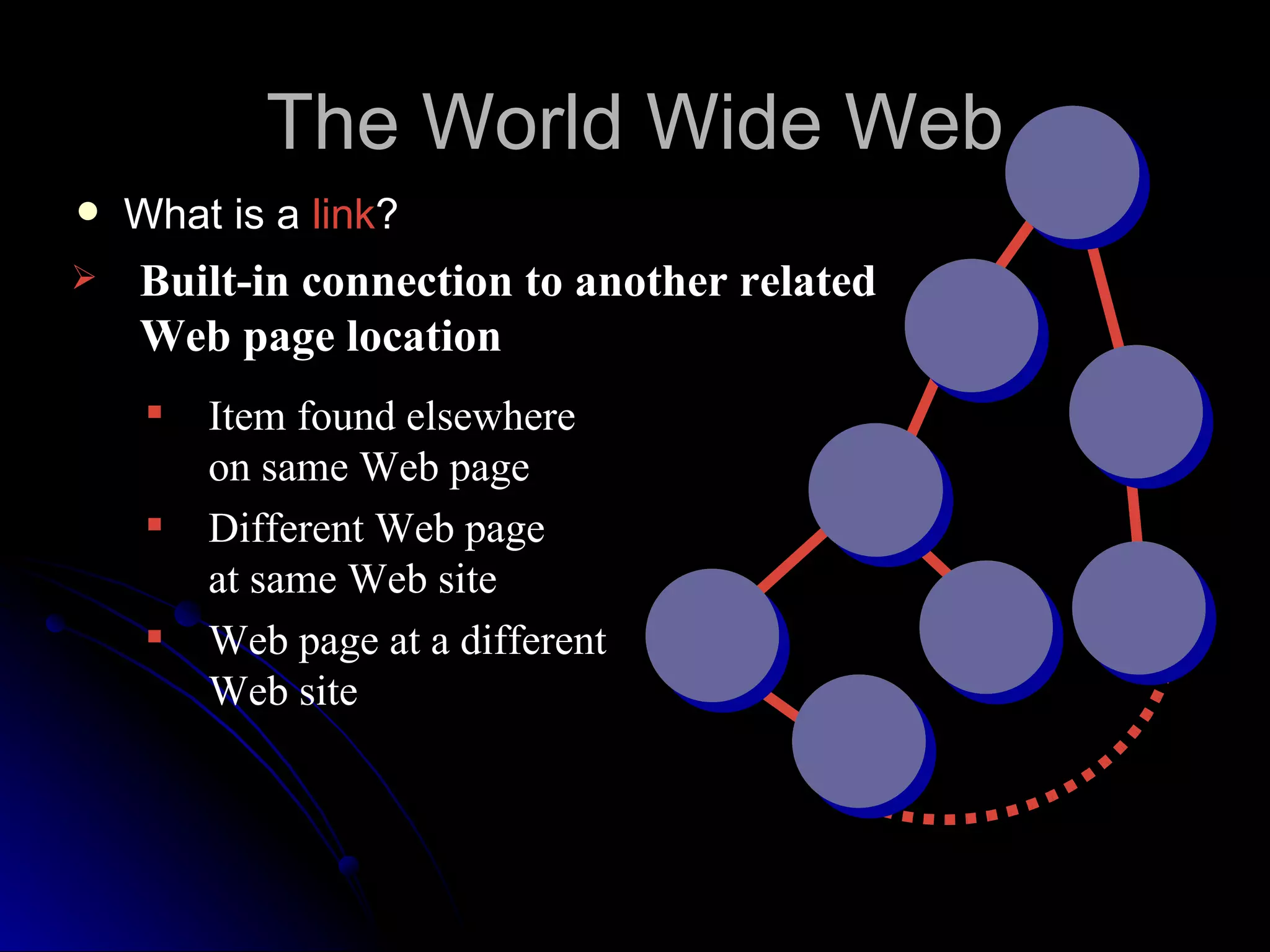 The World Wide Web
   What is a link?
   Built-in connection to another related
    Web page location
        Item found elsewhere
         on same Web page
        Different Web page
         at same Web site
        Web page at a different
         Web site
 