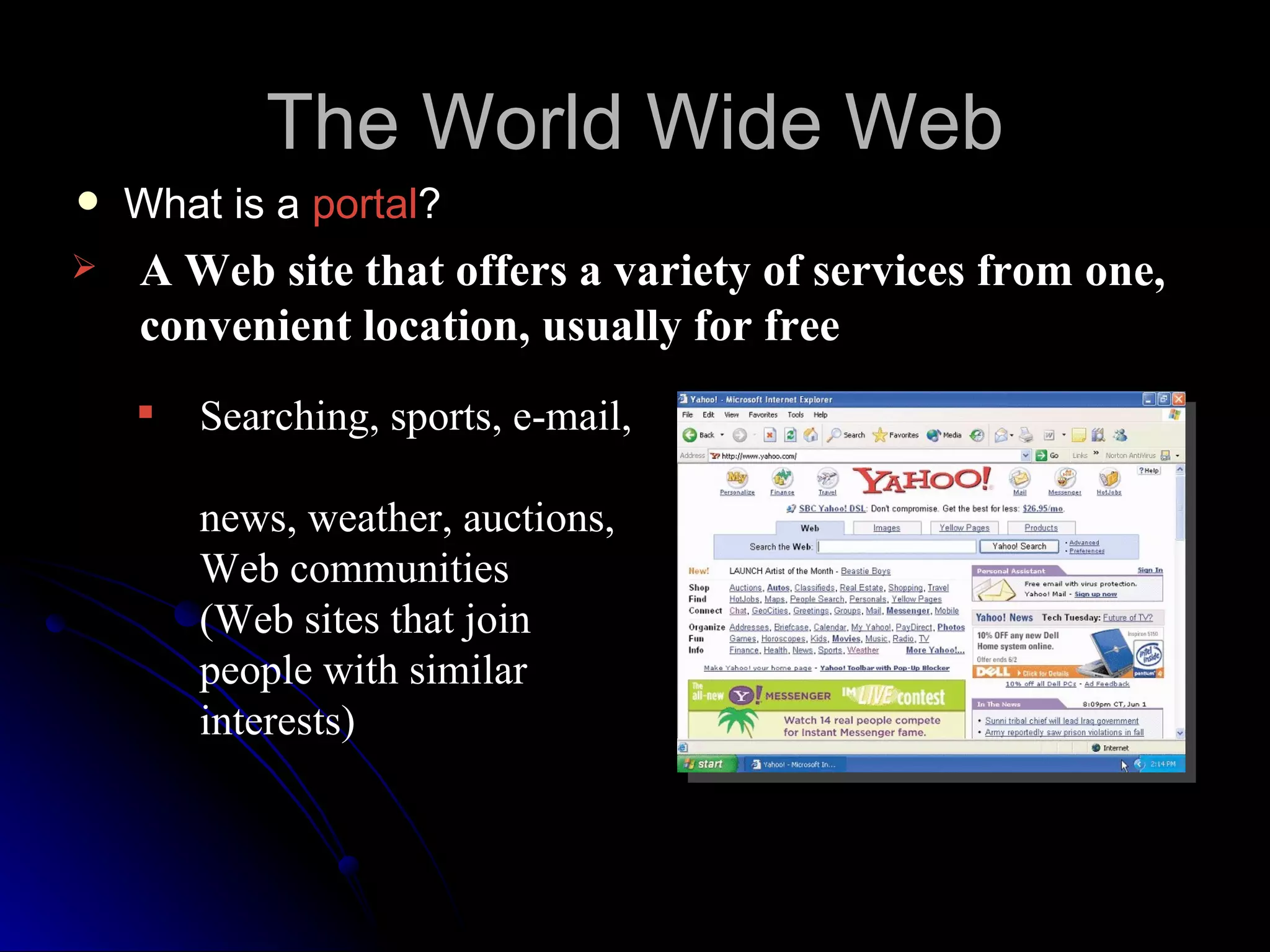 The World Wide Web
   What is a portal?
   A Web site that offers a variety of services from one,
    convenient location, usually for free
       Searching, sports, e-mail,

        news, weather, auctions,
        Web communities
        (Web sites that join
        people with similar
        interests)
 