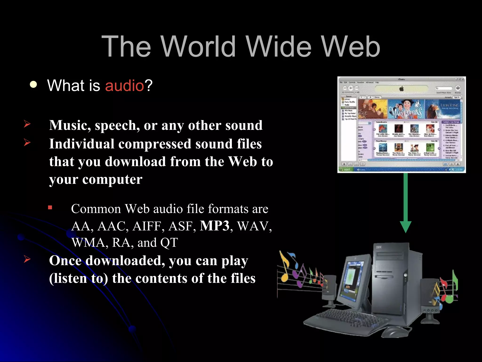 The World Wide Web
   What is audio?

   Music, speech, or any other sound
   Individual compressed sound files
    that you download from the Web to
    your computer
       Common Web audio file formats are
        AA, AAC, AIFF, ASF, MP3, WAV,
        WMA, RA, and QT
   Once downloaded, you can play
    (listen to) the contents of the files
 