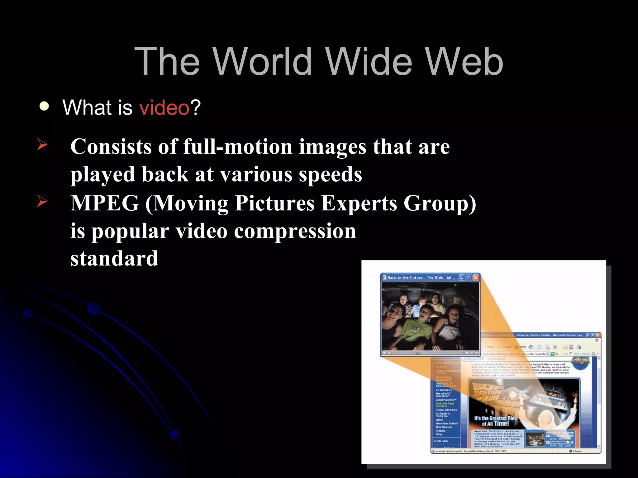 The World Wide Web
   What is video?
   Consists of full-motion images that are
    played back at various speeds
   MPEG (Moving Pictures Experts Group)
    is popular video compression
    standard
 