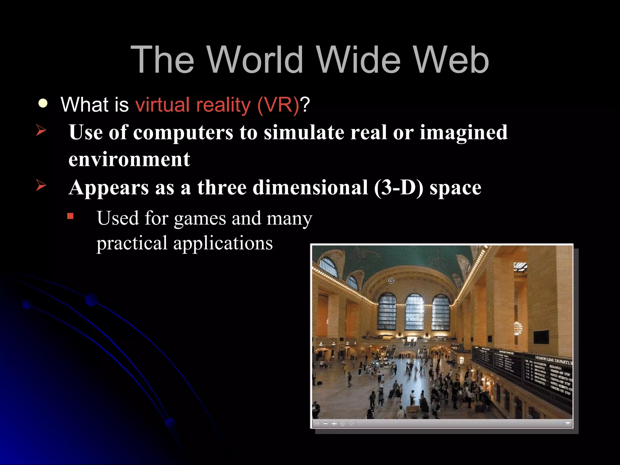 The World Wide Web
   What is virtual reality (VR)?
   Use of computers to simulate real or imagined
    environment
   Appears as a three dimensional (3-D) space
       Used for games and many
        practical applications
 