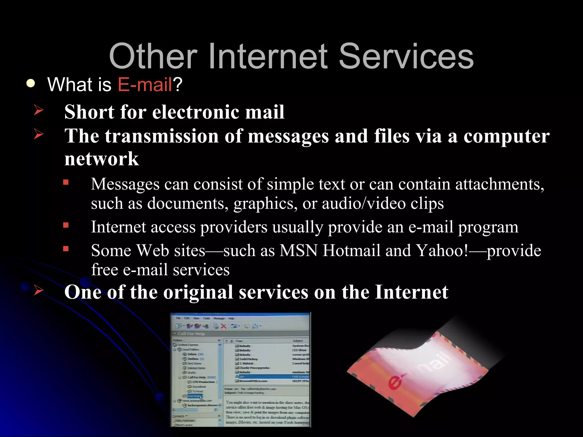 Other Internet Services
   What is E-mail?
    Short for electronic mail
    The transmission of messages and files via a computer
     network
        Messages can consist of simple text or can contain attachments,
         such as documents, graphics, or audio/video clips
        Internet access providers usually provide an e-mail program
        Some Web sites—such as MSN Hotmail and Yahoo!—provide
         free e-mail services
    One of the original services on the Internet
 