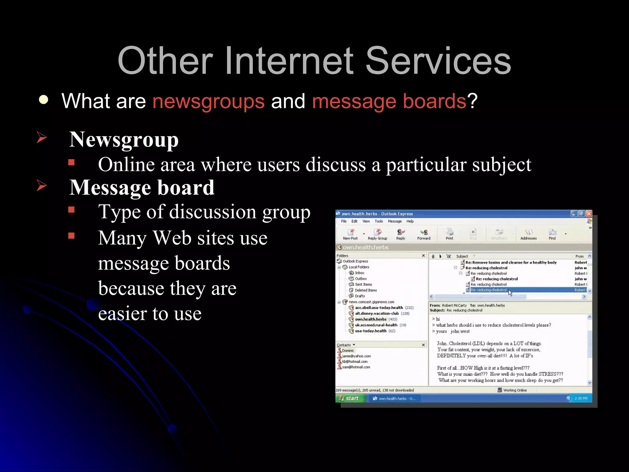 Other Internet Services
   What are newsgroups and message boards?
   Newsgroup
       Online area where users discuss a particular subject
   Message board
       Type of discussion group
       Many Web sites use
        message boards
        because they are
        easier to use
 