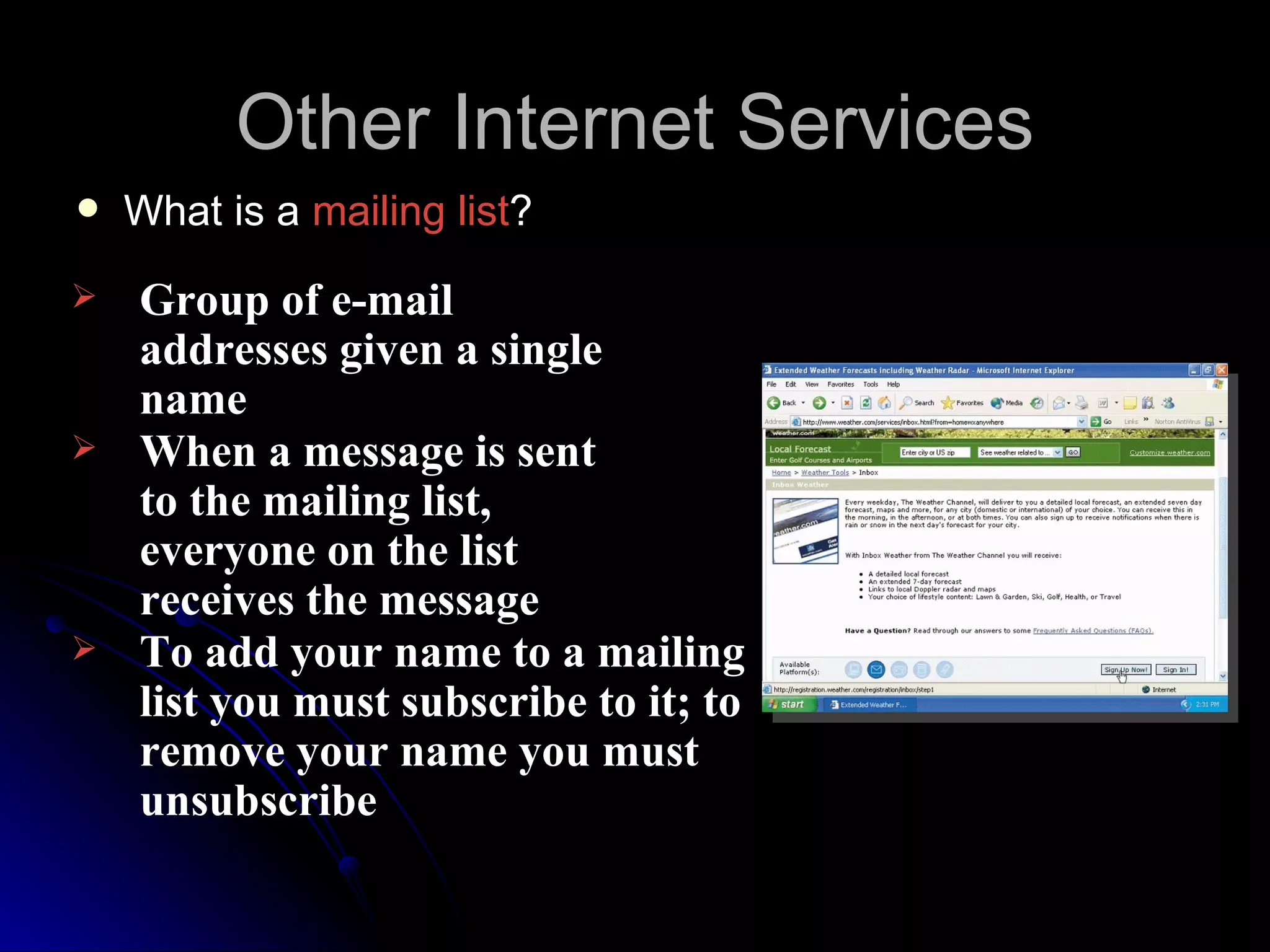Other Internet Services
   What is a mailing list?
   Group of e-mail
    addresses given a single
    name
   When a message is sent
    to the mailing list,
    everyone on the list
    receives the message
   To add your name to a mailing
    list you must subscribe to it; to
    remove your name you must
    unsubscribe
 