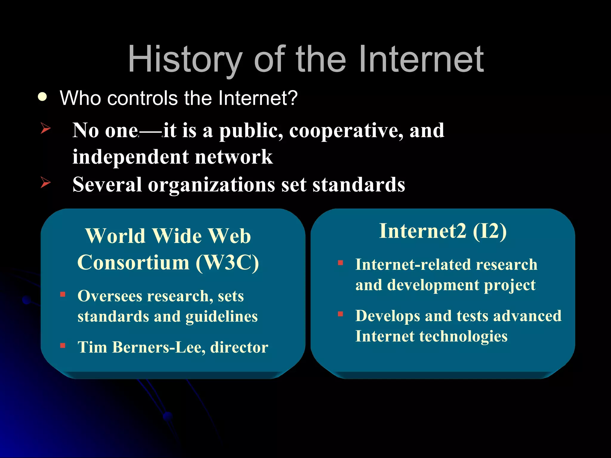 History of the Internet
   Who controls the Internet?
    No one — it is a public, cooperative, and
              c   c




     independent network
    Several organizations set standards

      World Wide Web                   Internet2 (I2)
      Consortium (W3C)             Internet-related research
                                    and development project
     Oversees research, sets
      standards and guidelines     Develops and tests advanced
                                    Internet technologies
     Tim Berners-Lee, director
 