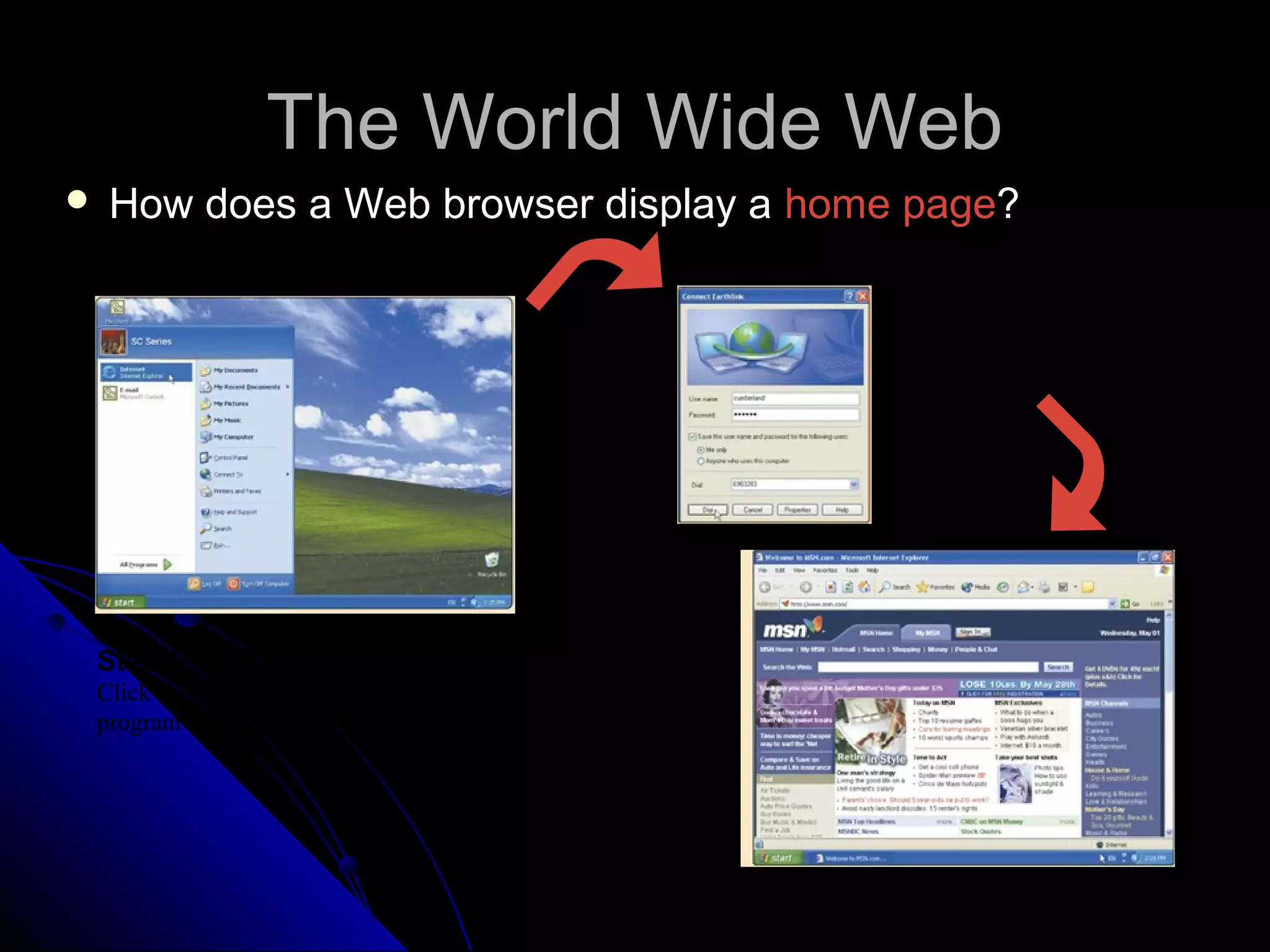 The World Wide Web
   How does a Web browser display a home page?

                                                  Step 2.
                                                  If necessary,
                                                  connect to the
                                                  Internet




 Step 1.
 Click the Web browser
 program name            Step 3.
                         Connection to the
                         Internet occurs, and a
                         home page displays
 