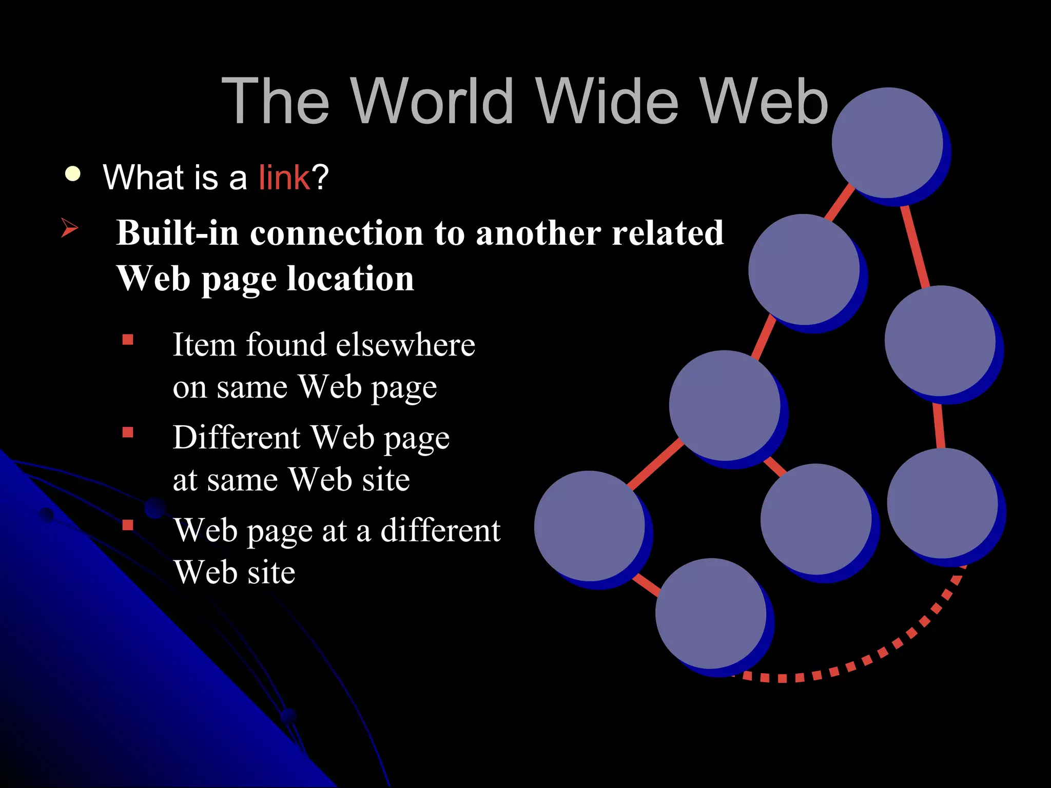 The World Wide Web
   What is a link?
   Built-in connection to another related
    Web page location
        Item found elsewhere
         on same Web page
        Different Web page
         at same Web site
        Web page at a different
         Web site
 