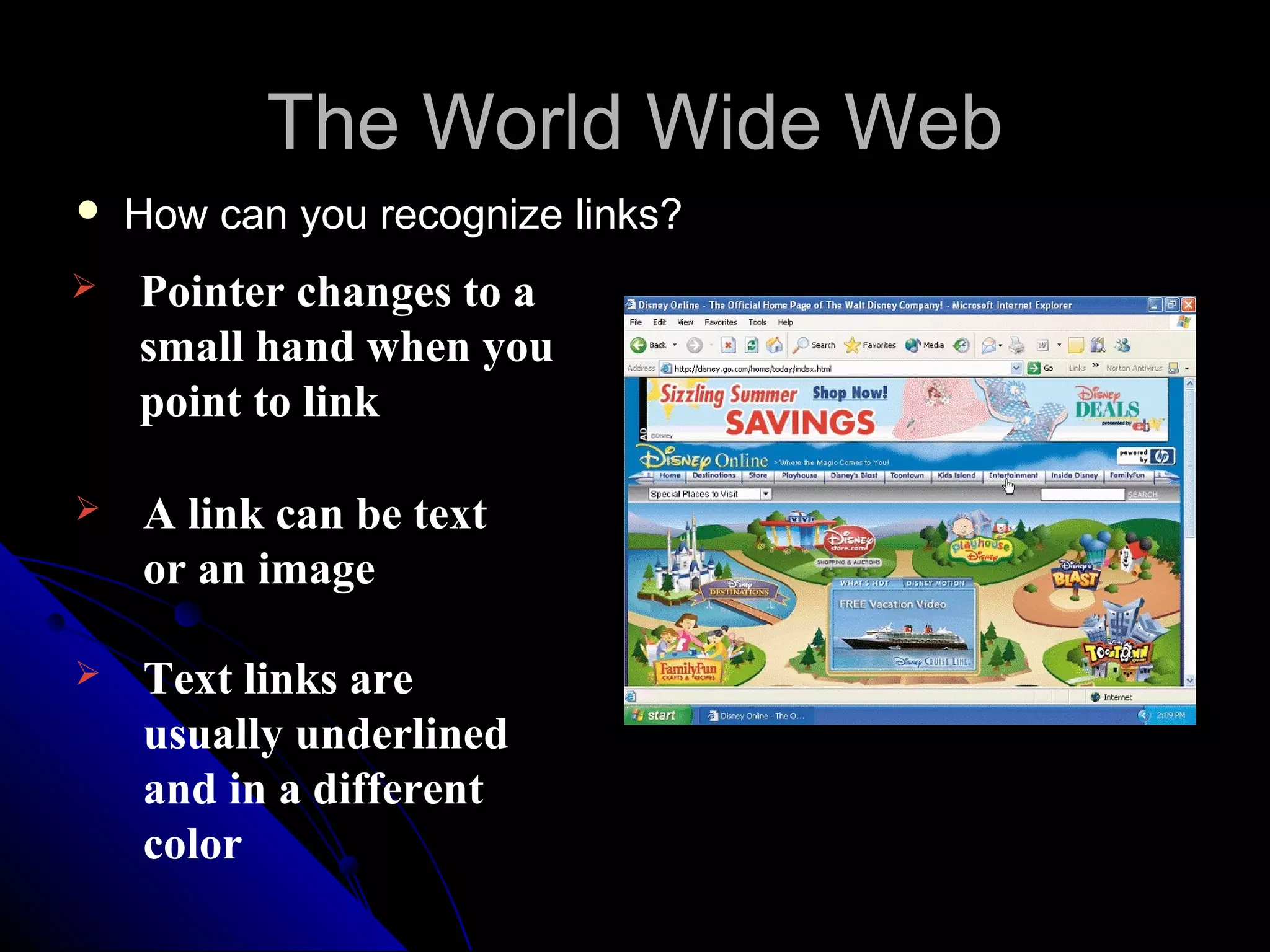 The World Wide Web
   How can you recognize links?
   Pointer changes to a
    small hand when you
    point to link

   A link can be text
    or an image

   Text links are
    usually underlined
    and in a different
    color
 
