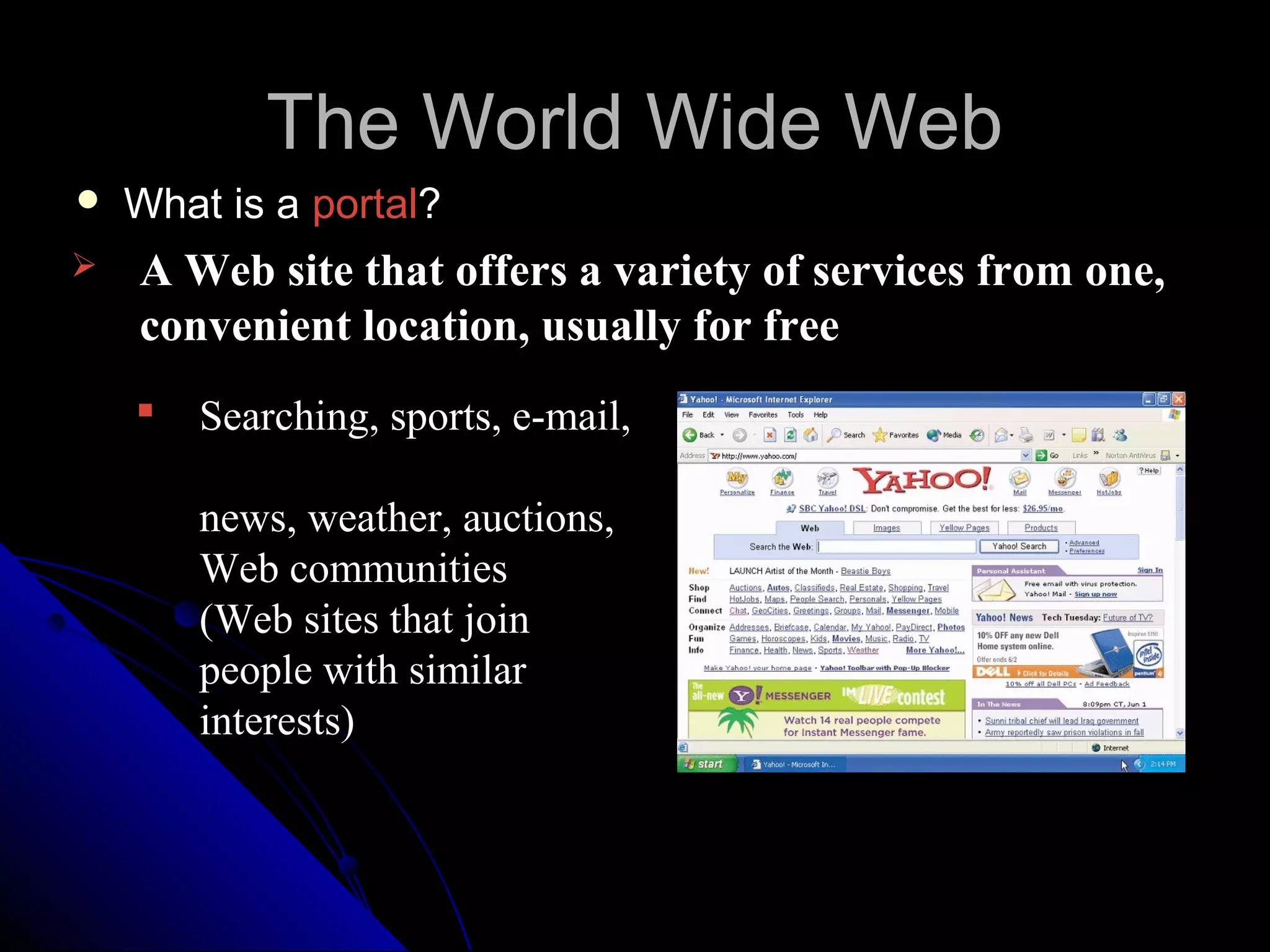 The World Wide Web
   What is a portal?
   A Web site that offers a variety of services from one,
    convenient location, usually for free
       Searching, sports, e-mail,

        news, weather, auctions,
        Web communities
        (Web sites that join
        people with similar
        interests)
 