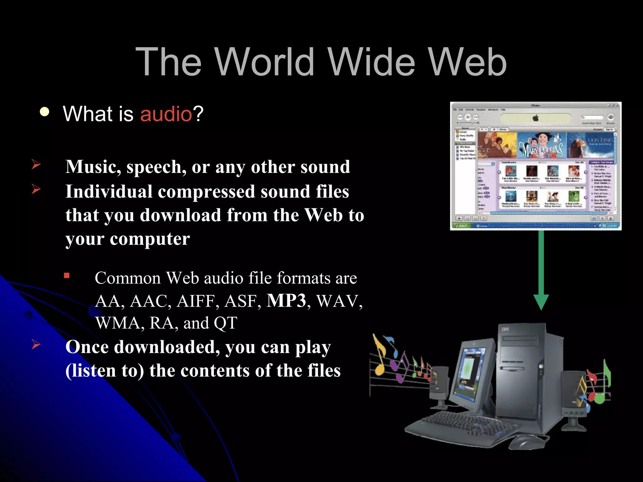 The World Wide Web
   What is audio?

   Music, speech, or any other sound
   Individual compressed sound files
    that you download from the Web to
    your computer
       Common Web audio file formats are
        AA, AAC, AIFF, ASF, MP3, WAV,
        WMA, RA, and QT
   Once downloaded, you can play
    (listen to) the contents of the files
 