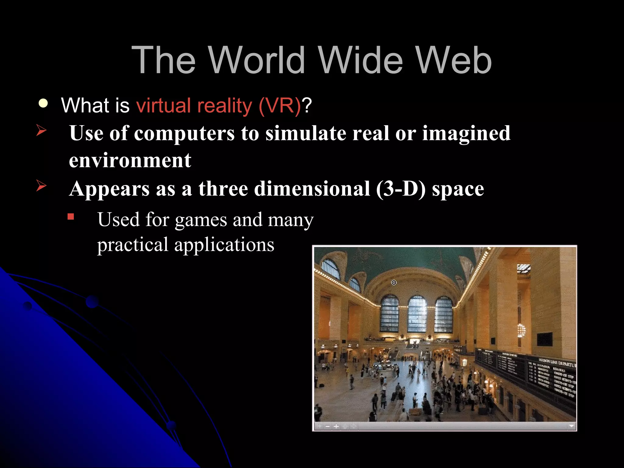 The World Wide Web
   What is virtual reality (VR)?
   Use of computers to simulate real or imagined
    environment
   Appears as a three dimensional (3-D) space
       Used for games and many
        practical applications
 
