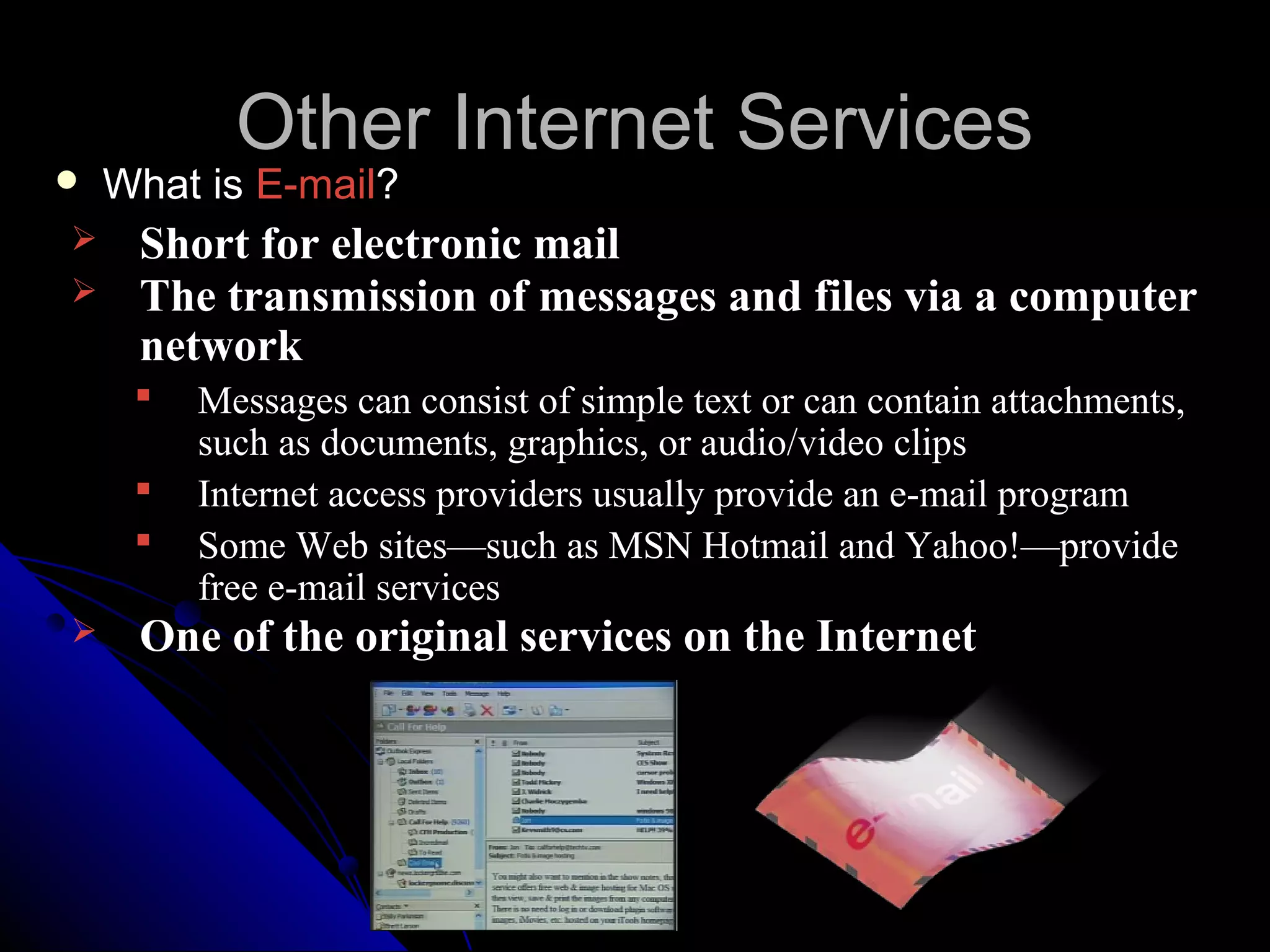 Other Internet Services
   What is E-mail?
    Short for electronic mail
    The transmission of messages and files via a computer
     network
        Messages can consist of simple text or can contain attachments,
         such as documents, graphics, or audio/video clips
        Internet access providers usually provide an e-mail program
        Some Web sites—such as MSN Hotmail and Yahoo!—provide
         free e-mail services
    One of the original services on the Internet
 