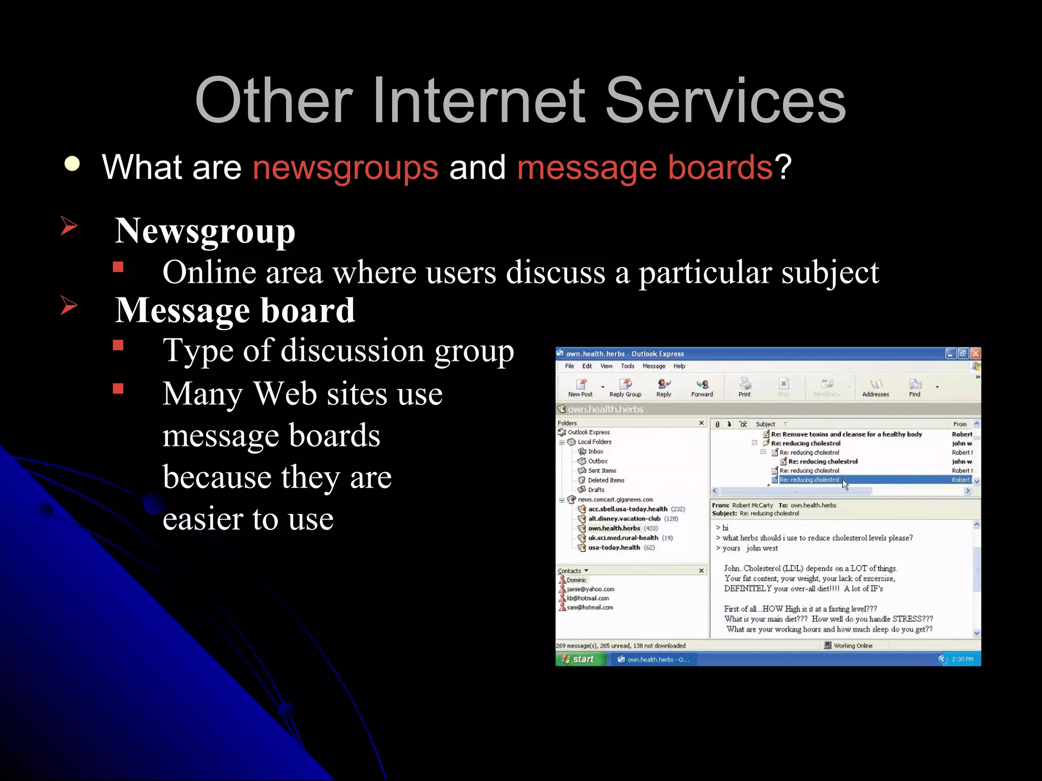 Other Internet Services
   What are newsgroups and message boards?
   Newsgroup
       Online area where users discuss a particular subject
   Message board
       Type of discussion group
       Many Web sites use
        message boards
        because they are
        easier to use
 