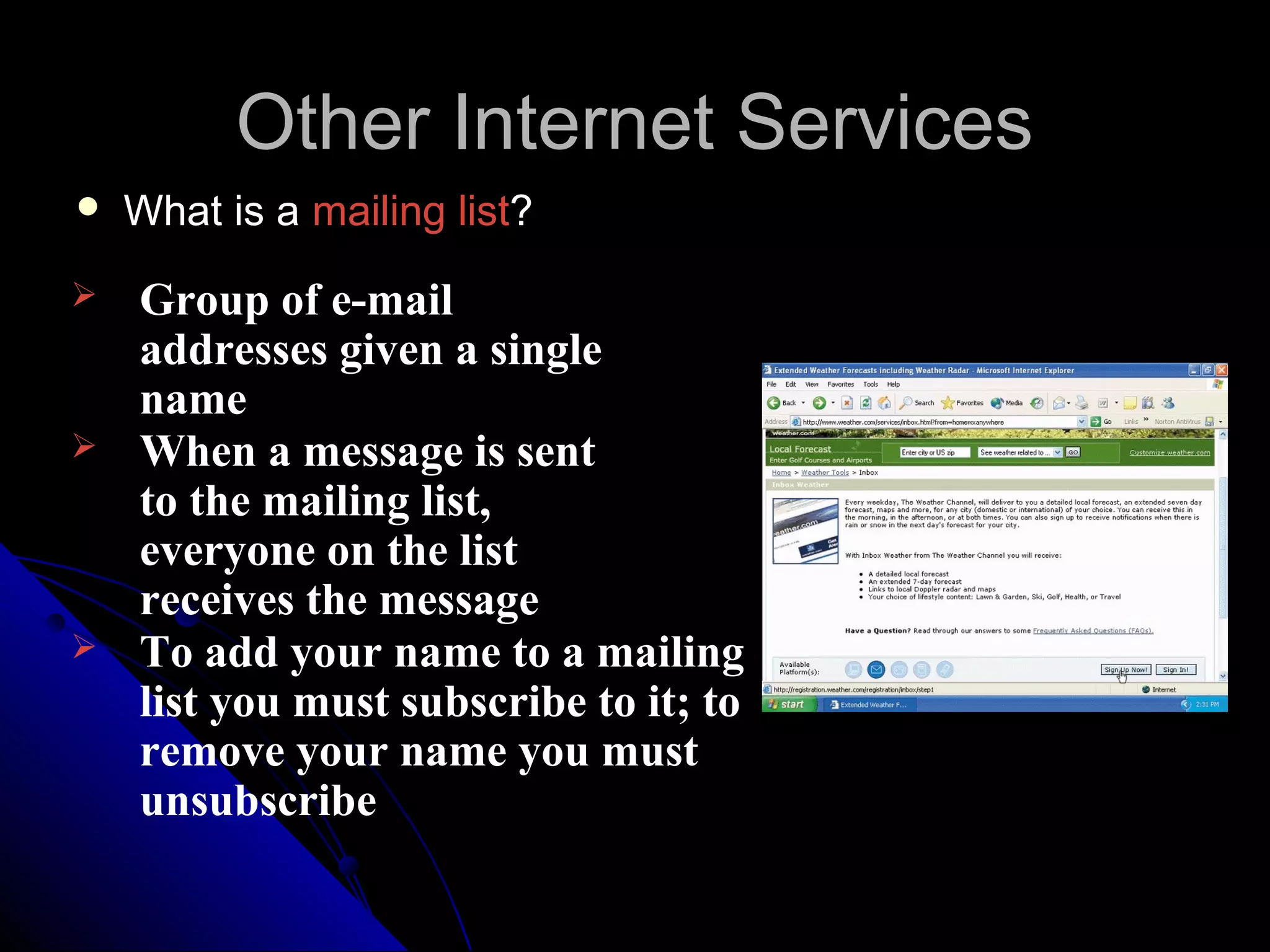 Other Internet Services
   What is a mailing list?
   Group of e-mail
    addresses given a single
    name
   When a message is sent
    to the mailing list,
    everyone on the list
    receives the message
   To add your name to a mailing
    list you must subscribe to it; to
    remove your name you must
    unsubscribe
 