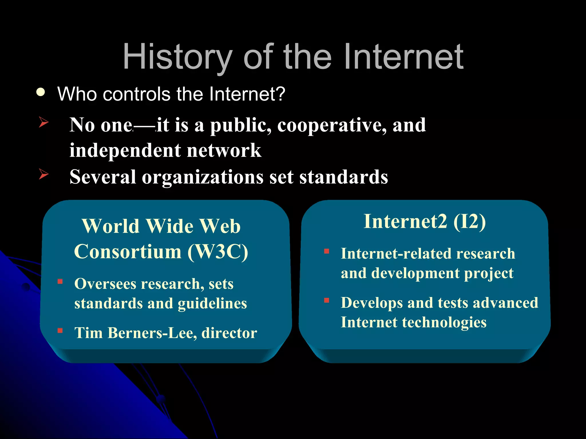 History of the Internet
   Who controls the Internet?
    No one — it is a public, cooperative, and
              c   c




     independent network
    Several organizations set standards

      World Wide Web                   Internet2 (I2)
      Consortium (W3C)             Internet-related research
                                    and development project
     Oversees research, sets
      standards and guidelines     Develops and tests advanced
                                    Internet technologies
     Tim Berners-Lee, director
 