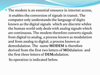  The modem is an essential resource in internet access,
it enables the conversion of signals in transit. The
computer only understands the language of digits
known as the digital signals which are discrete whiles
the human world only deals with analog signals which
are continuous. The modem therefore converts signals
from digital to analog, a process known as modulation
and from analog to digital, a process known as
demodulation. The name MODEM is therefore
derived from the first two letters of MOdulation and
the first three letters of DEModulation.
Its operation is indicated below.
 