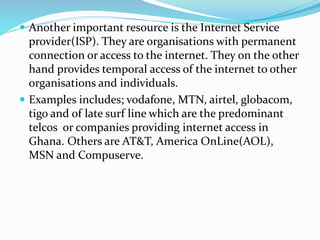  Another important resource is the Internet Service
provider(ISP). They are organisations with permanent
connection or access to the internet. They on the other
hand provides temporal access of the internet to other
organisations and individuals.
 Examples includes; vodafone, MTN, airtel, globacom,
tigo and of late surf line which are the predominant
telcos or companies providing internet access in
Ghana. Others are AT&T, America OnLine(AOL),
MSN and Compuserve.
 