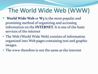 The World Wide Web (WWW)
 World Wide Web or W3 is the most popular and
promising method of organizing and accessing
information on the INTERNET. It is one of the basic
services of the internet
 The Web (World Wide Web) consists of information
organized into Web pages containing text and graphic
images.
 The www therefore is not the same as the internet
 
