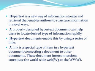  Hypertext is a new way of information storage and
retrieval that enables authors to structure information
in novel ways.
 A properly designed hypertext document can help
users to locate desired type of information rapidly.
 Hypertext documents enable this by using a series of
links.
 A link is a special type of item in a hypertext
document connecting a document to other
documents. These document interconnections
constitute the world wide web(W3 or the WWW).
 