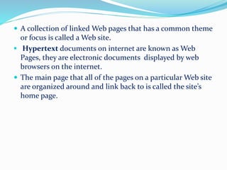  A collection of linked Web pages that has a common theme
or focus is called a Web site.
 Hypertext documents on internet are known as Web
Pages, they are electronic documents displayed by web
browsers on the internet.
 The main page that all of the pages on a particular Web site
are organized around and link back to is called the site’s
home page.
 