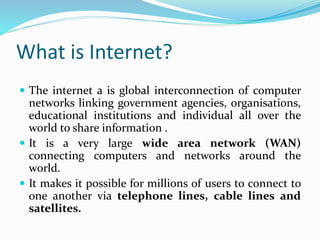 What is Internet?
 The internet a is global interconnection of computer
networks linking government agencies, organisations,
educational institutions and individual all over the
world to share information .
 It is a very large wide area network (WAN)
connecting computers and networks around the
world.
 It makes it possible for millions of users to connect to
one another via telephone lines, cable lines and
satellites.
 