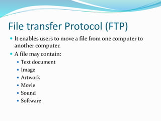 File transfer Protocol (FTP)
 It enables users to move a file from one computer to
another computer.
 A file may contain:
 Text document
 Image
 Artwork
 Movie
 Sound
 Software
 