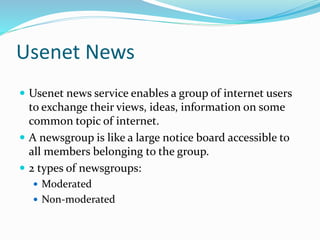 Usenet News
 Usenet news service enables a group of internet users
to exchange their views, ideas, information on some
common topic of internet.
 A newsgroup is like a large notice board accessible to
all members belonging to the group.
 2 types of newsgroups:
 Moderated
 Non-moderated
 