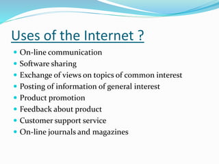 Uses of the Internet ?
 On-line communication
 Software sharing
 Exchange of views on topics of common interest
 Posting of information of general interest
 Product promotion
 Feedback about product
 Customer support service
 On-line journals and magazines
 